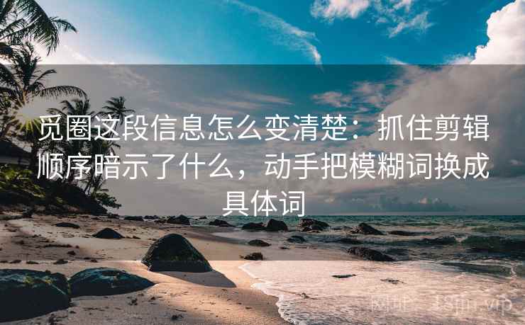 觅圈这段信息怎么变清楚：抓住剪辑顺序暗示了什么，动手把模糊词换成具体词