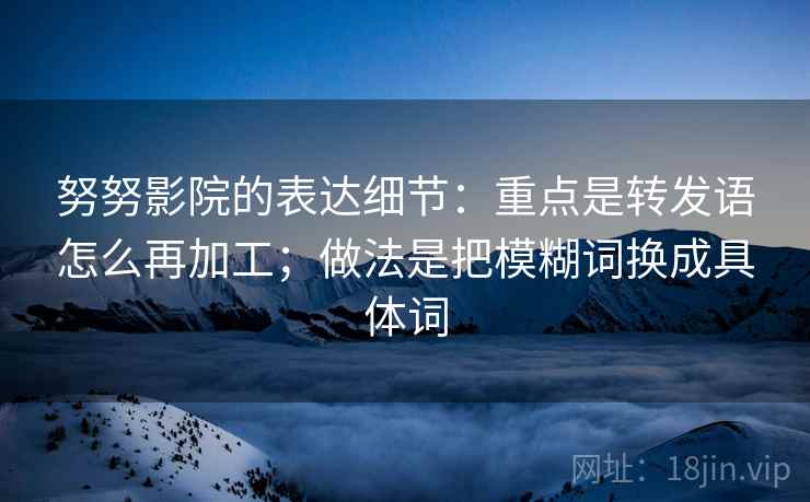 努努影院的表达细节：重点是转发语怎么再加工；做法是把模糊词换成具体词