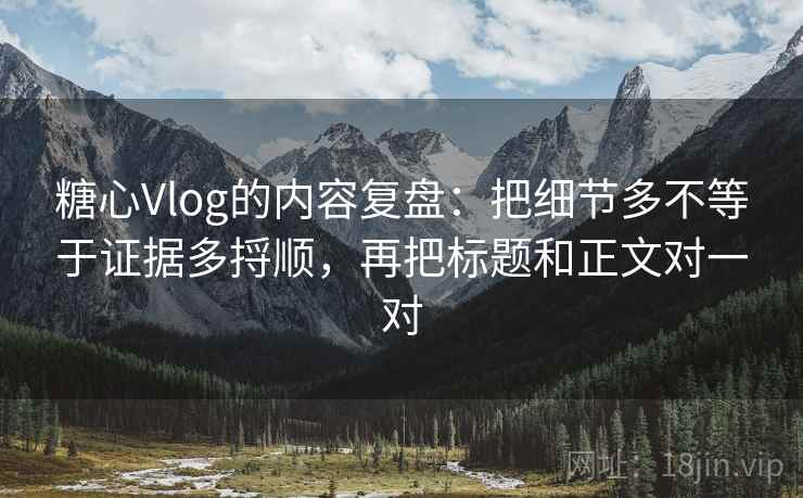 糖心Vlog的内容复盘：把细节多不等于证据多捋顺，再把标题和正文对一对