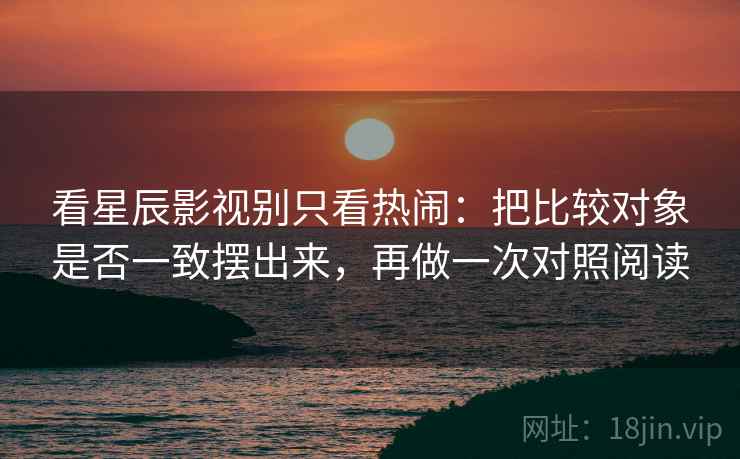看星辰影视别只看热闹:把比较对象是否一致摆出来,再做一次对照阅读